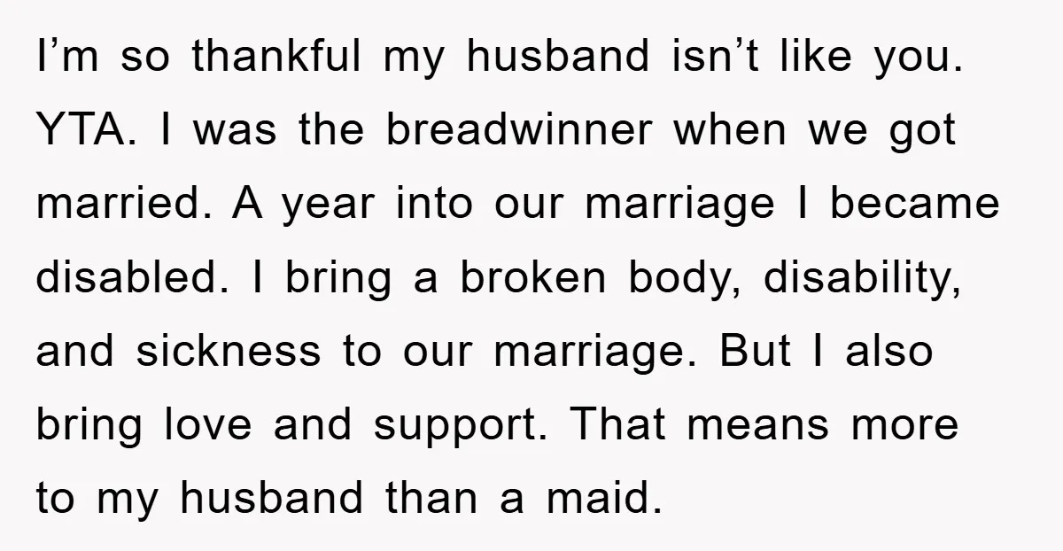 I’m so thankful my husband isn’t like you. YTA. I was the breadwinner when we got married. A year into our marriage I became disabled. I bring a broken body,...