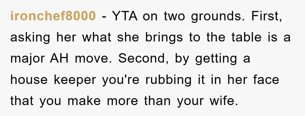 ironchef8000 − YTA on two grounds. First, asking her what she brings to the table is a major AH move. Second, by getting a house keeper you're rubbing it in...
