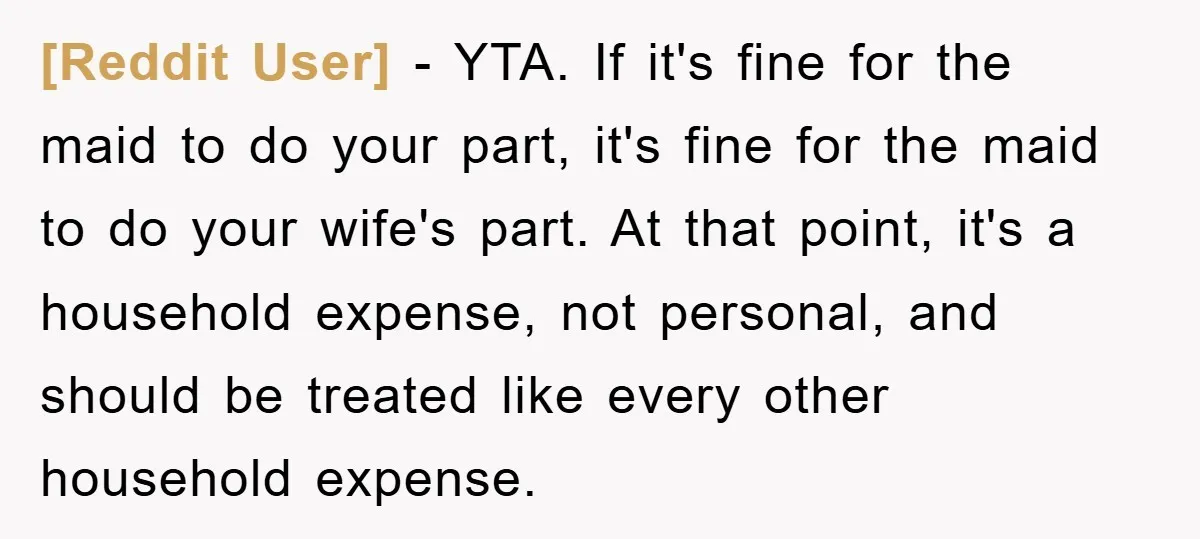 [Reddit User] − YTA. If it's fine for the maid to do your part, it's fine for the maid to do your wife's part. At that point, it's a household...