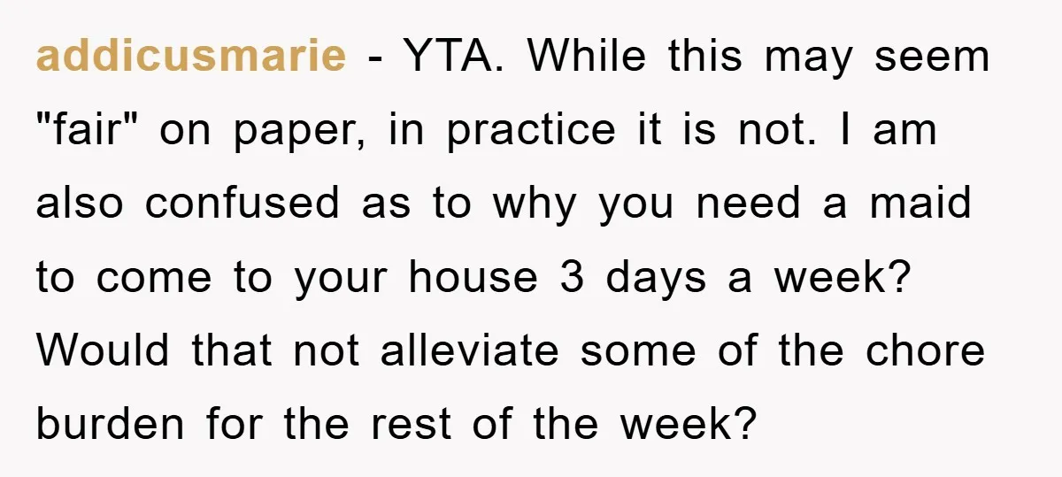 addicusmarie − YTA. While this may seem "fair" on paper, in practice it is not. I am also confused as to why you need a maid to come to your...