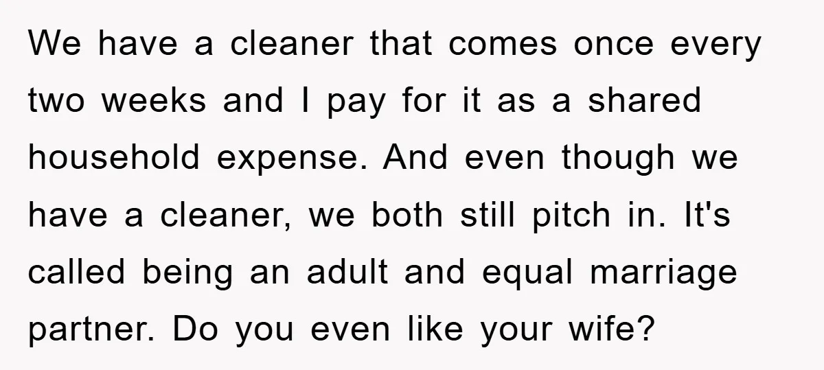 We have a cleaner that comes once every two weeks and I pay for it as a shared household expense. And even though we have a cleaner, we both still...