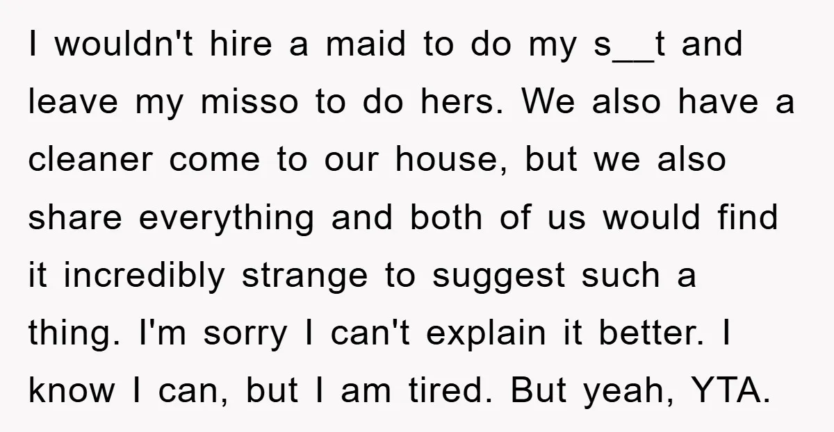 I wouldn't hire a maid to do my s__t and leave my misso to do hers. We also have a cleaner come to our house, but we also share everything...
