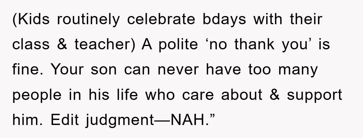 (Kids routinely celebrate bdays with their class & teacher) A polite ‘no thank you’ is fine. Your son can never have too many people in his life who care about...