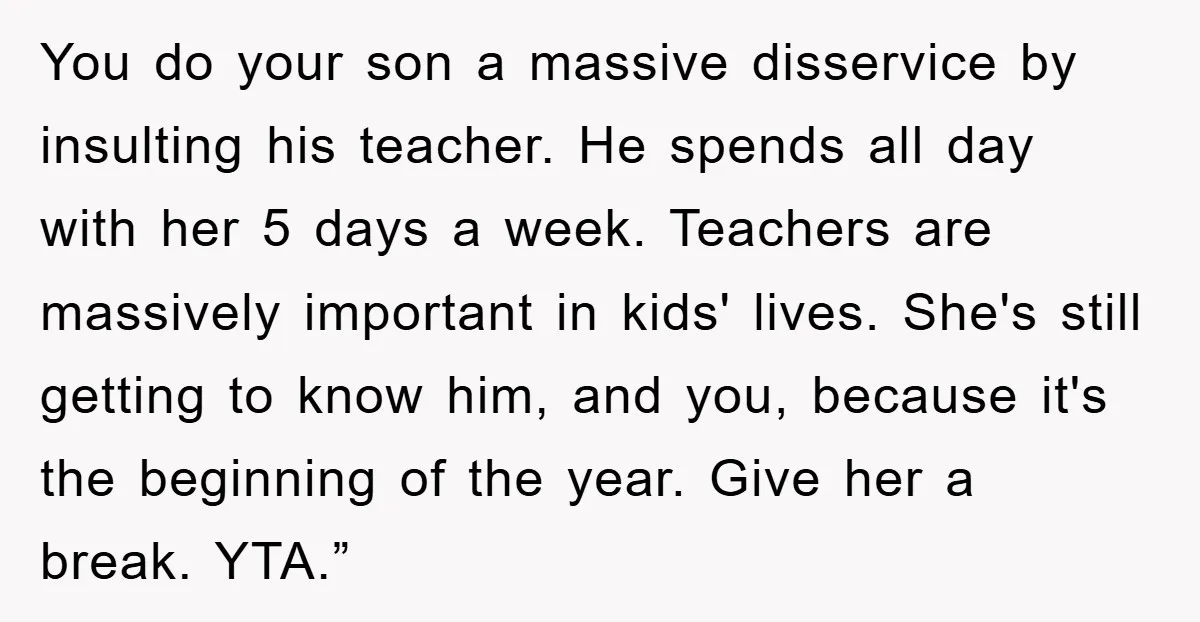 You do your son a massive disservice by insulting his teacher. He spends all day with her 5 days a week. Teachers are massively important in kids' lives. She's still...