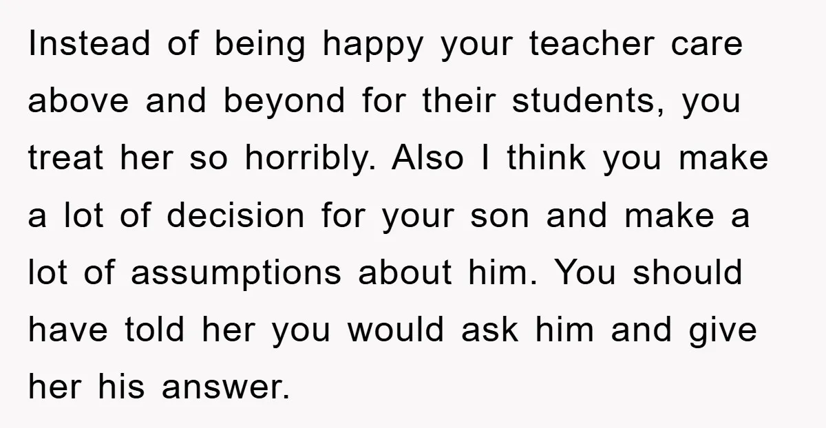 Instead of being happy your teacher care above and beyond for their students, you treat her so horribly. Also I think you make a lot of decision for your son...