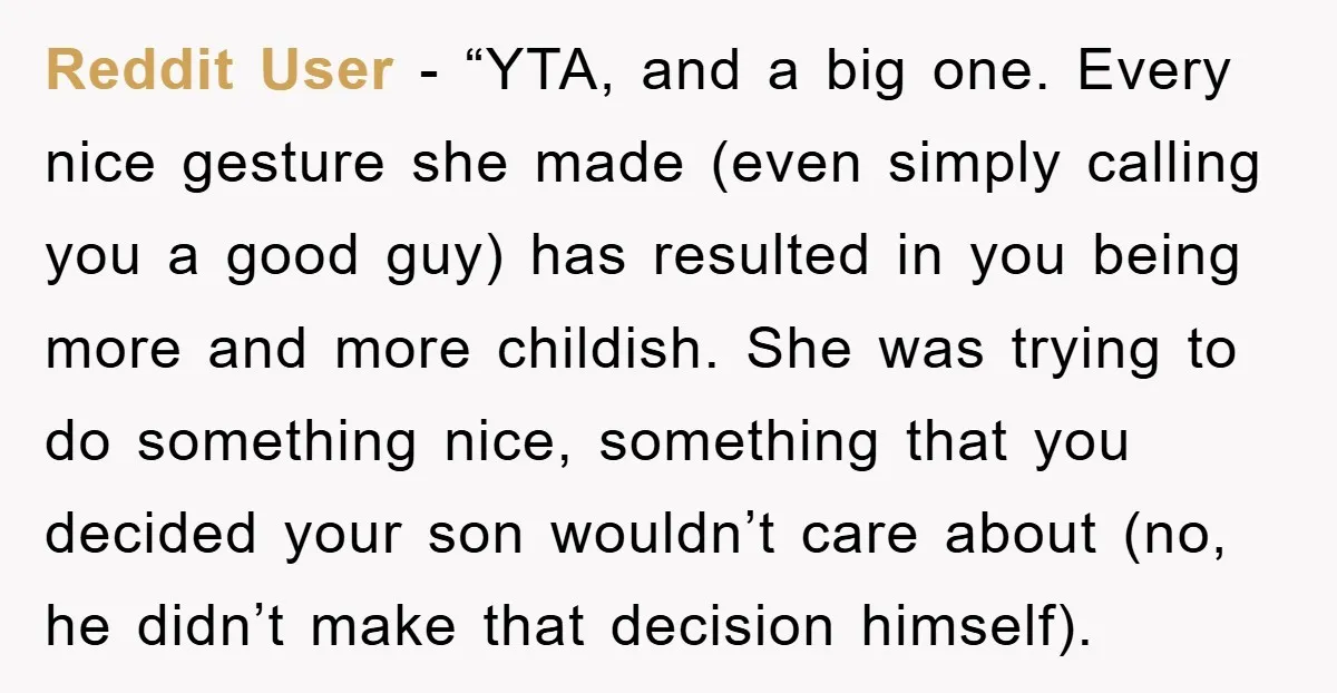 Reddit User - “YTA, and a big one. Every nice gesture she made (even simply calling you a good guy) has resulted in you being more and more childish. She...