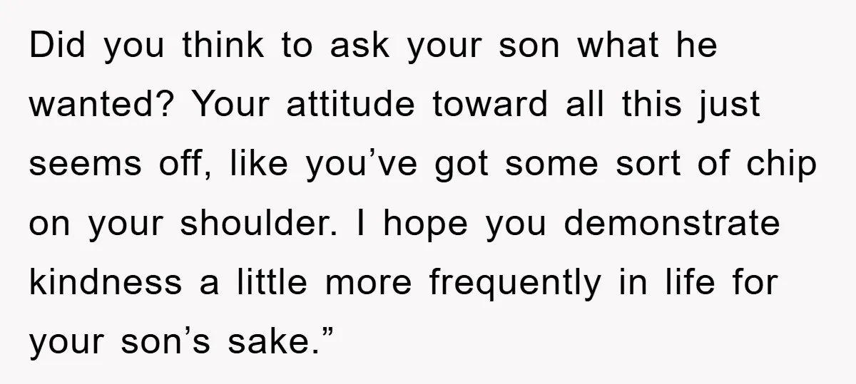 Did you think to ask your son what he wanted? Your attitude toward all this just seems off, like you’ve got some sort of chip on your shoulder. I hope...