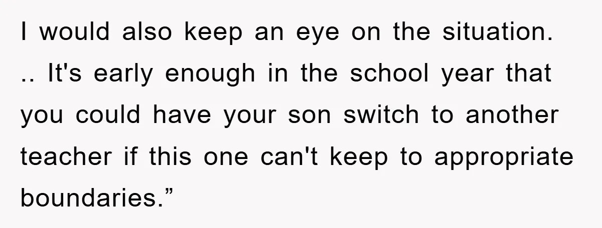I would also keep an eye on the situation. .. It's early enough in the school year that you could have your son switch to another teacher if this one...