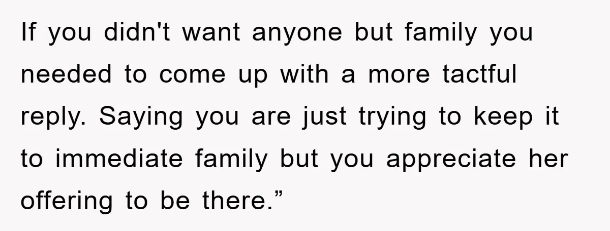 If you didn't want anyone but family you needed to come up with a more tactful reply. Saying you are just trying to keep it to immediate family but you...
