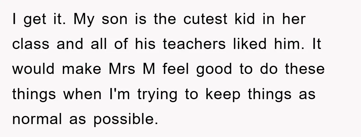 I get it. My son is the cutest kid in her class and all of his teachers liked him. It would make Mrs M feel good to do these things...