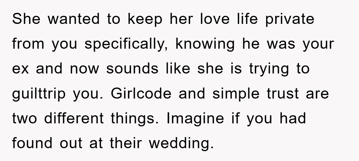 She wanted to keep her love life private from you specifically, knowing he was your ex and now sounds like she is trying to guilttrip you. Girlcode and simple trust...