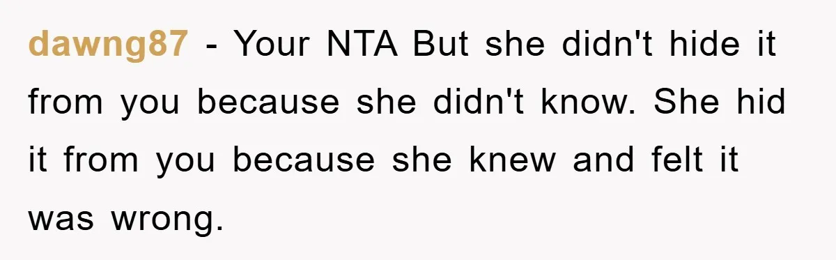 dawng87 − Your NTA But she didn't hide it from you because she didn't know. She hid it from you because she knew and felt it was wrong.