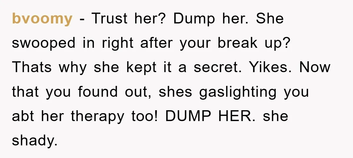 bvoomy − Trust her? Dump her. She swooped in right after your break up? Thats why she kept it a secret. Yikes. Now that you found out, shes gaslighting you...