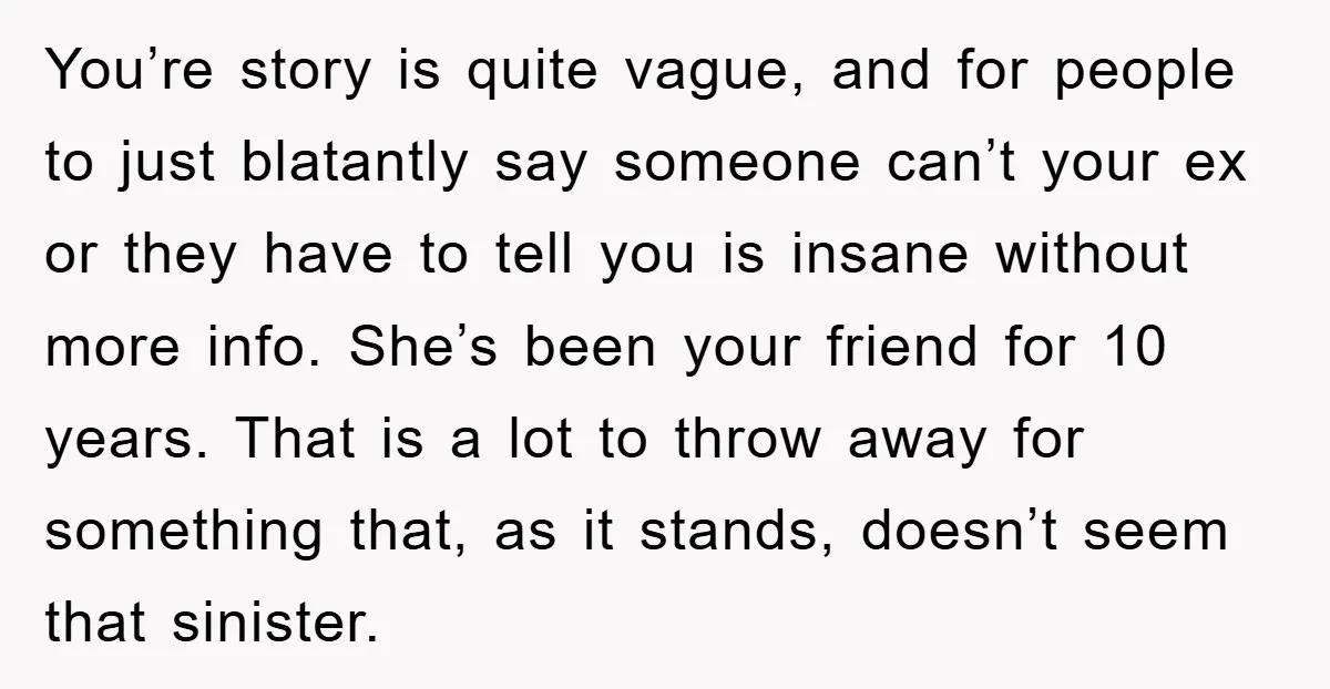 You’re story is quite vague, and for people to just blatantly say someone can’t your ex or they have to tell you is insane without more info. She’s been your...