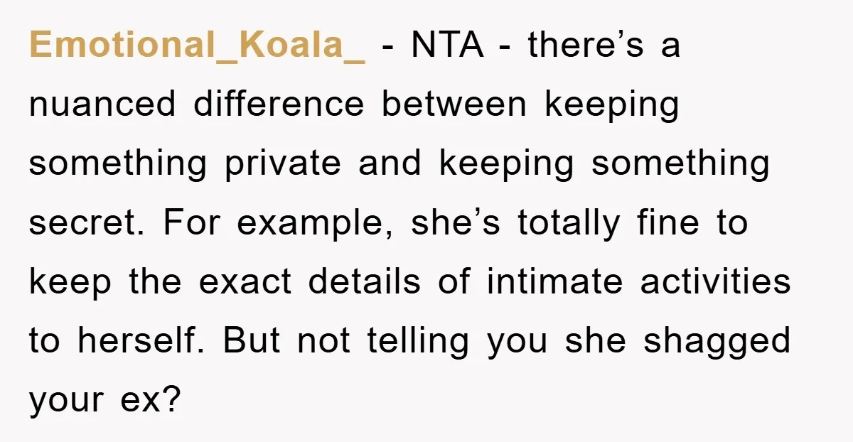 Emotional_Koala_ − NTA - there’s a nuanced difference between keeping something private and keeping something secret. For example, she’s totally fine to keep the exact details of intimate activities to...