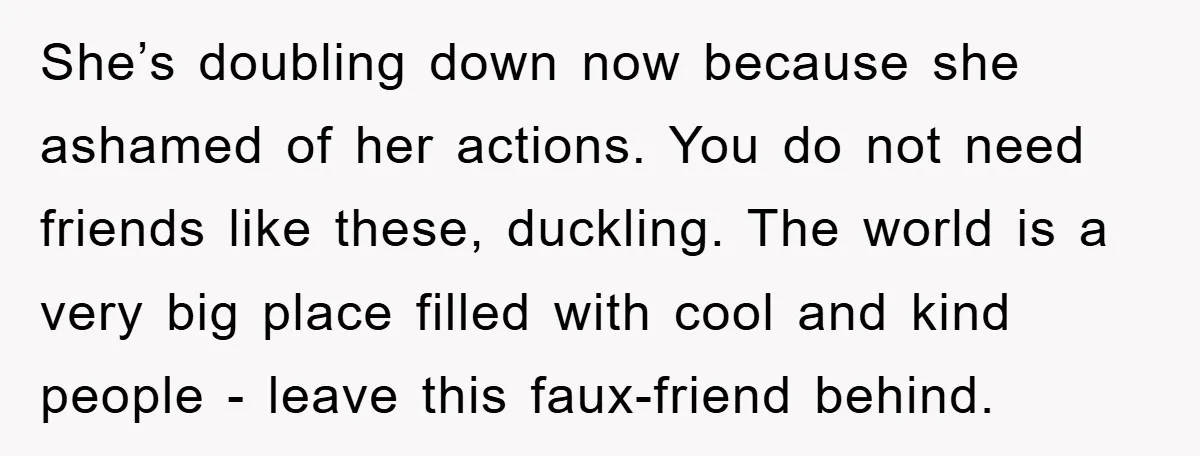 She’s doubling down now because she ashamed of her actions. You do not need friends like these, duckling. The world is a very big place filled with cool and kind...