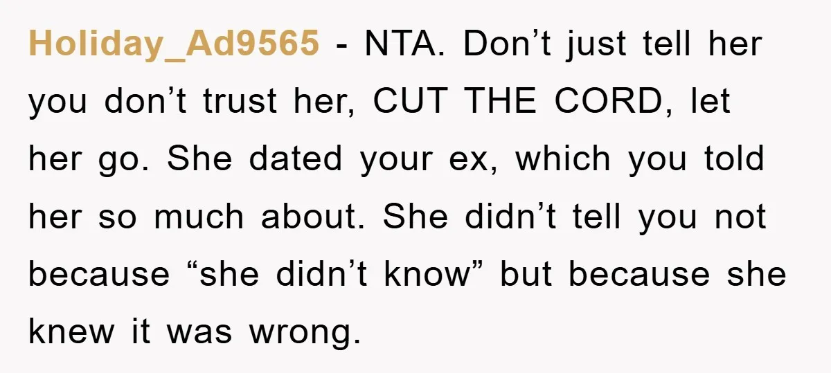 Holiday_Ad9565 − NTA. Don’t just tell her you don’t trust her, CUT THE CORD, let her go. She dated your ex, which you told her so much about. She didn’t...