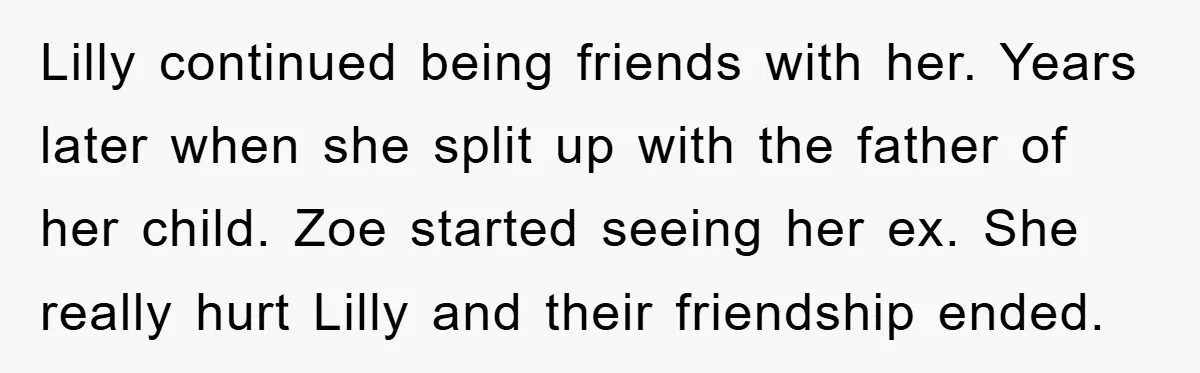 Lilly continued being friends with her. Years later when she split up with the father of her child. Zoe started seeing her ex. She really hurt Lilly and their friendship...