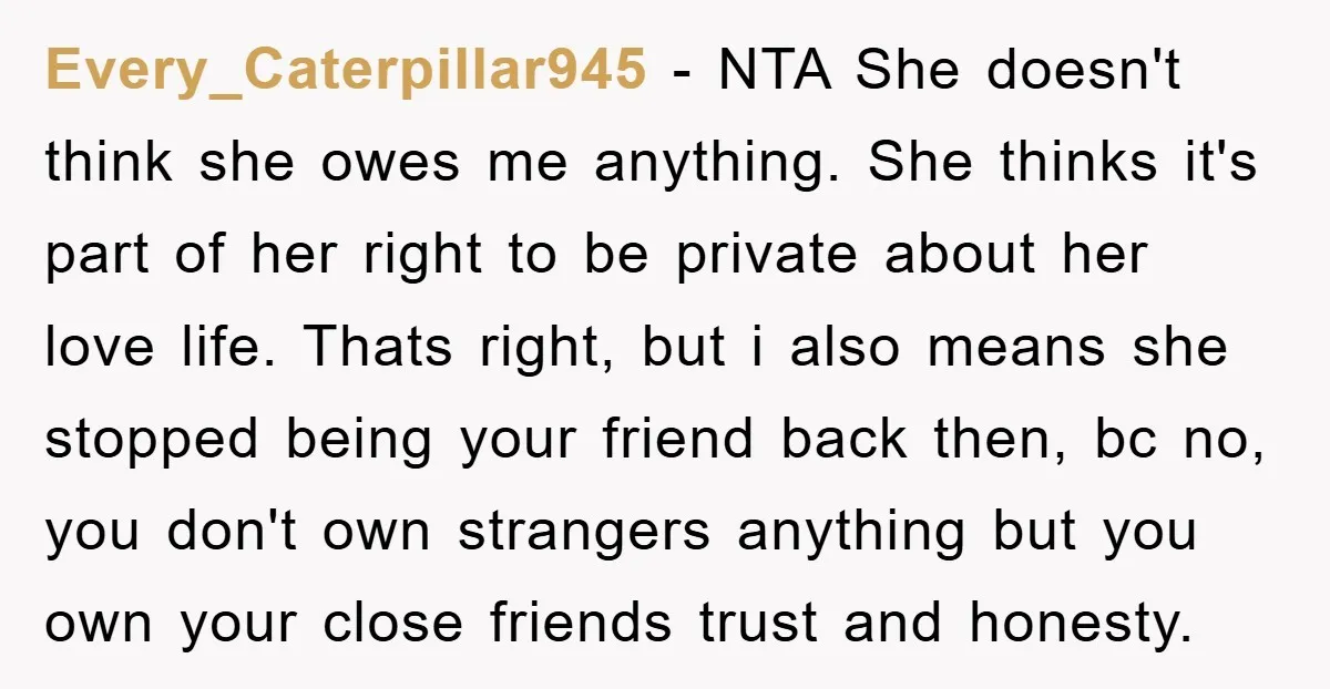 Every_Caterpillar945 − NTA She doesn't think she owes me anything. She thinks it's part of her right to be private about her love life. Thats right, but i also means...