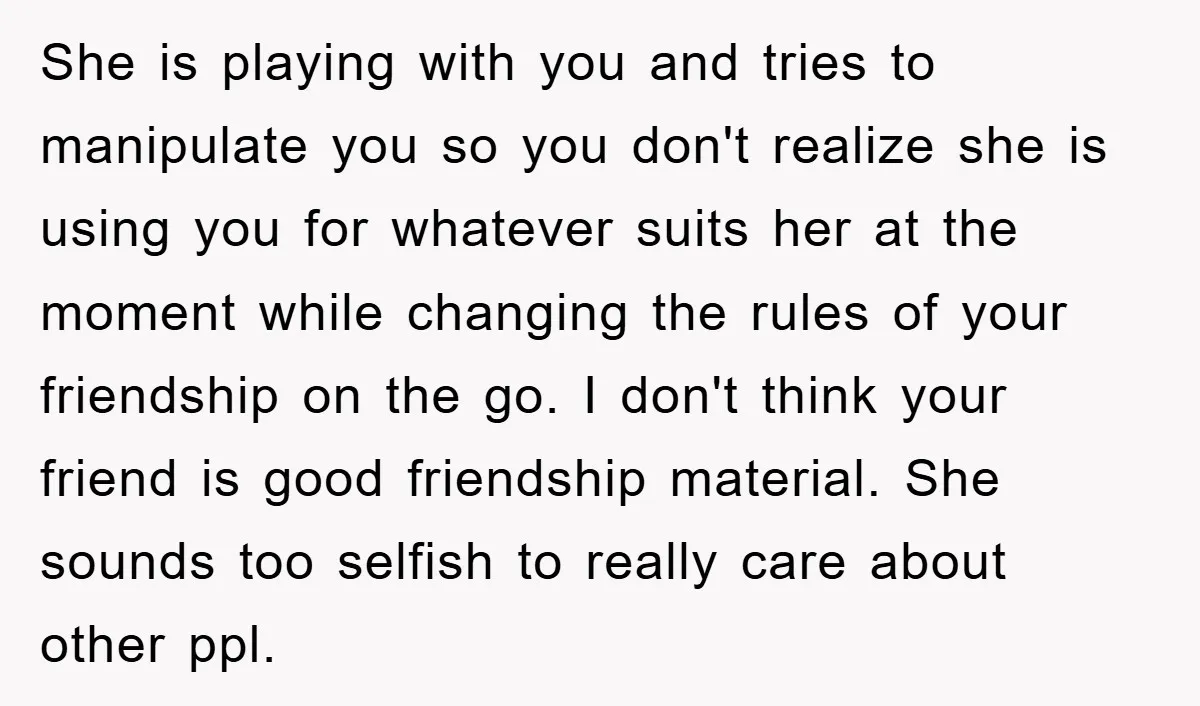 She is playing with you and tries to manipulate you so you don't realize she is using you for whatever suits her at the moment while changing the rules of...