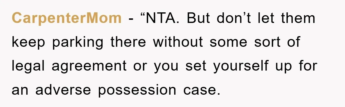 CarpenterMom - “NTA. But don’t let them keep parking there without some sort of legal agreement or you set yourself up for an adverse possession case.