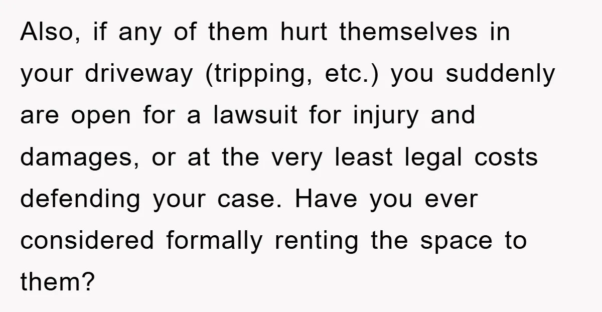 Also, if any of them hurt themselves in your driveway (tripping, etc.) you suddenly are open for a lawsuit for injury and damages, or at the very least legal costs...