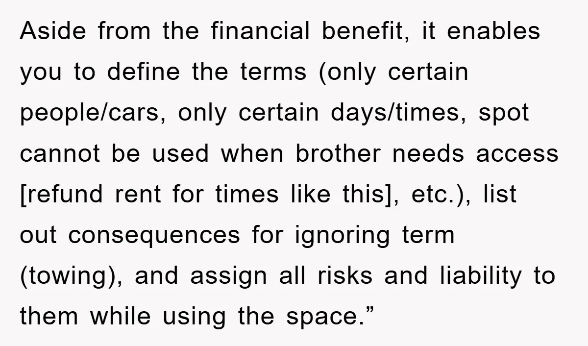 Aside from the financial benefit, it enables you to define the terms (only certain people/cars, only certain days/times, spot cannot be used when brother needs access [refund rent for times...