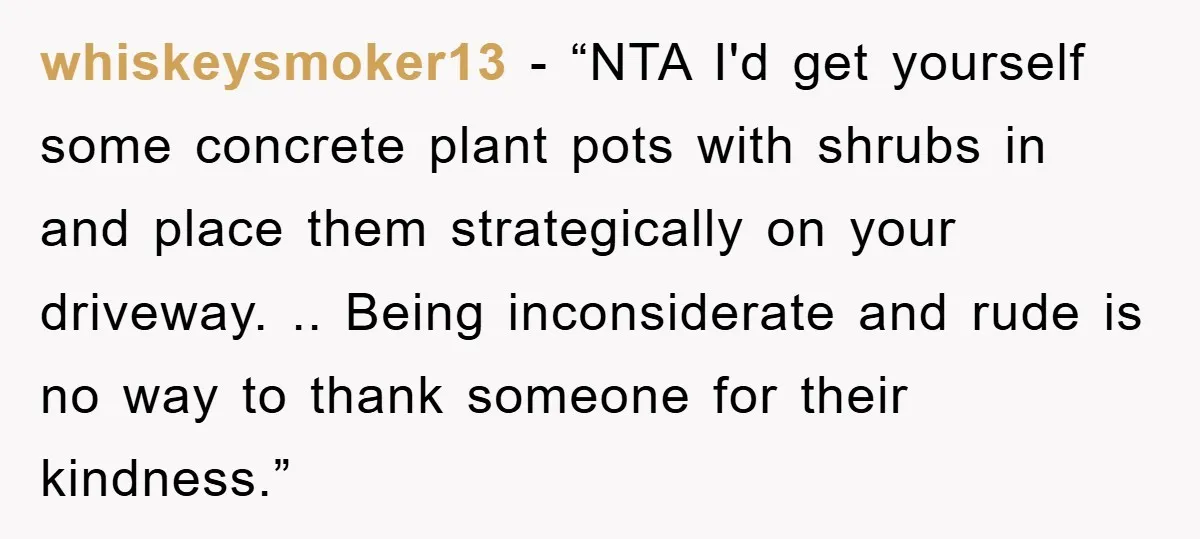 whiskeysmoker13 - “NTA I'd get yourself some concrete plant pots with shrubs in and place them strategically on your driveway. .. Being inconsiderate and rude is no way to thank...