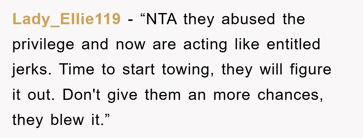Lady_Ellie119 - “NTA they abused the privilege and now are acting like entitled jerks. Time to start towing, they will figure it out. Don't give them an more chances, they...