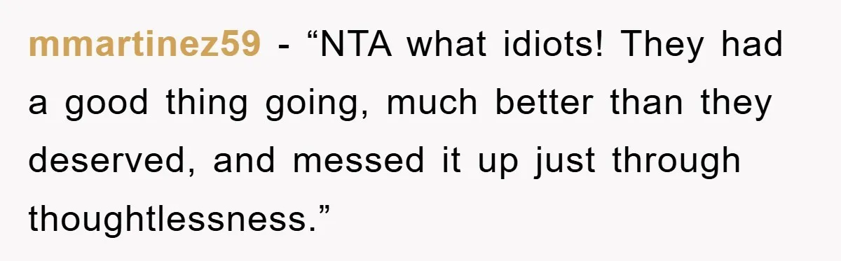 mmartinez59 - “NTA what idiots! They had a good thing going, much better than they deserved, and messed it up just through thoughtlessness.”