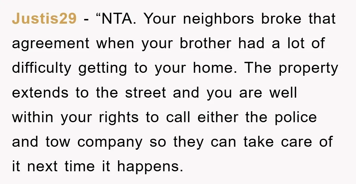 Justis29 - “NTA. Your neighbors broke that agreement when your brother had a lot of difficulty getting to your home. The property extends to the street and you are well...