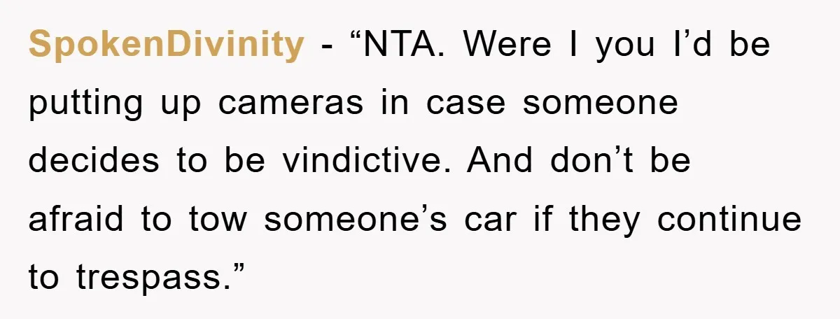 SpokenDivinity - “NTA. Were I you I’d be putting up cameras in case someone decides to be vindictive. And don’t be afraid to tow someone’s car if they continue to...