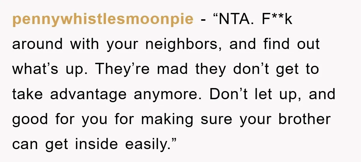 pennywhistlesmoonpie - “NTA. F**k around with your neighbors, and find out what’s up. They’re mad they don’t get to take advantage anymore. Don’t let up, and good for you for...