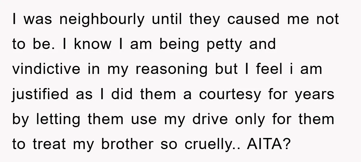 I was neighbourly until they caused me not to be. I know I am being petty and vindictive in my reasoning but I feel i am justified as I did...