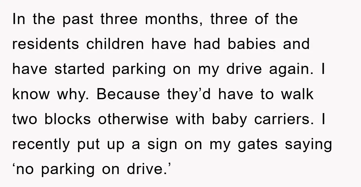 In the past three months, three of the residents children have had babies and have started parking on my drive again. I know why. Because they’d have to walk two...