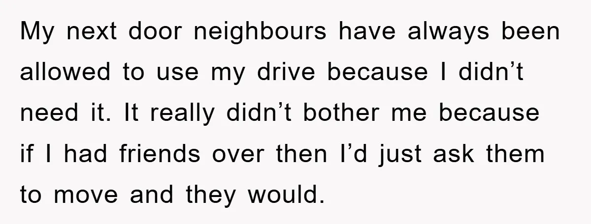 My next door neighbours have always been allowed to use my drive because I didn’t need it. It really didn’t bother me because if I had friends over then I’d...