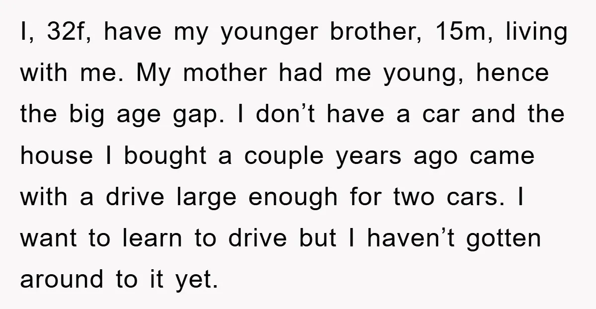 I, 32f, have my younger brother, 15m, living with me. My mother had me young, hence the big age gap. I don’t have a car and the house I bought...