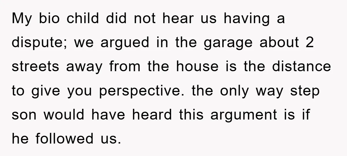 My bio child did not hear us having a dispute; we argued in the garage about 2 streets away from the house is the distance to give you perspective. the...