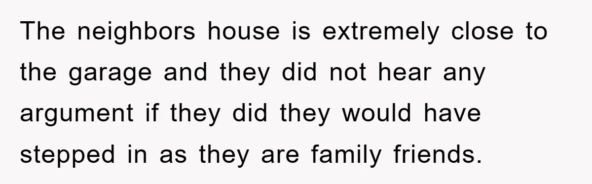 The neighbors house is extremely close to the garage and they did not hear any argument if they did they would have stepped in as they are family friends.