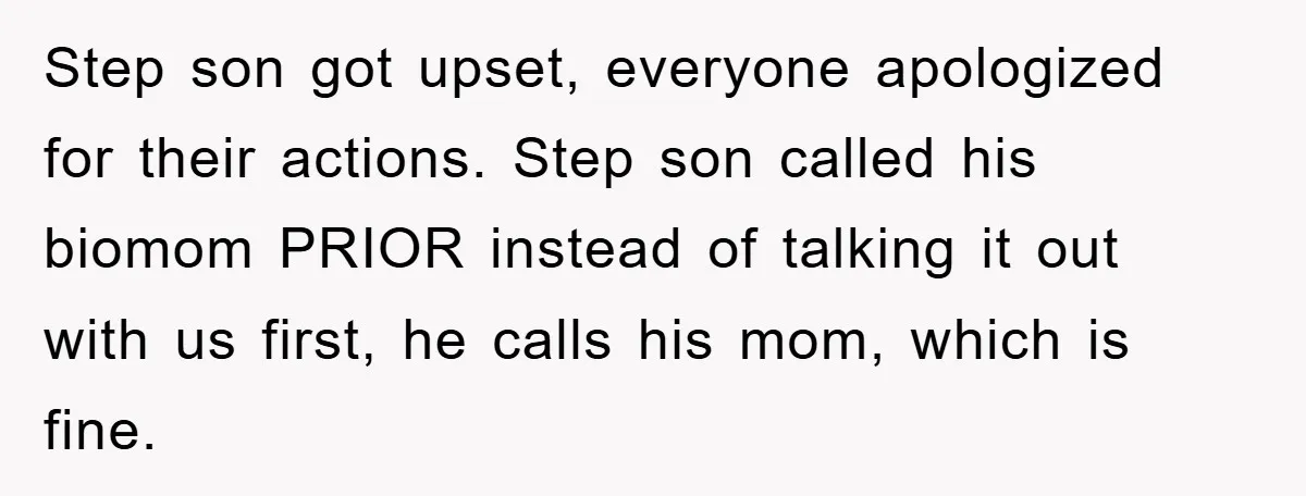 Step son got upset, everyone apologized for their actions. Step son called his biomom PRIOR instead of talking it out with us first, he calls his mom, which is fine.