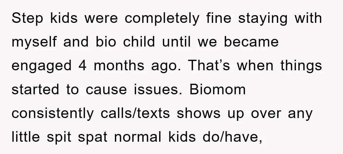 Step kids were completely fine staying with myself and bio child until we became engaged 4 months ago. That’s when things started to cause issues. Biomom consistently calls/texts shows up...