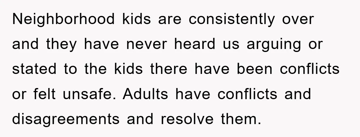 Neighborhood kids are consistently over and they have never heard us arguing or stated to the kids there have been conflicts or felt unsafe. Adults have conflicts and disagreements and...