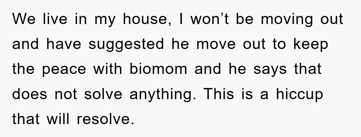 We live in my house, I won’t be moving out and have suggested he move out to keep the peace with biomom and he says that does not solve anything....
