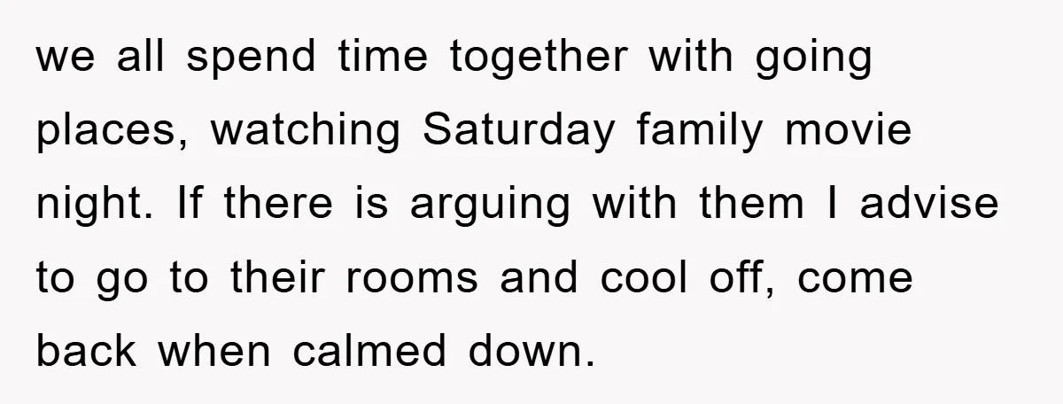 we all spend time together with going places, watching Saturday family movie night. If there is arguing with them I advise to go to their rooms and cool off, come...