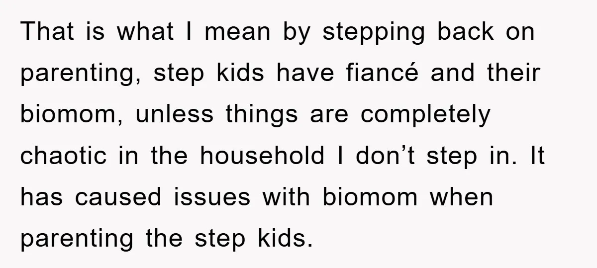 That is what I mean by stepping back on parenting, step kids have fiancé and their biomom, unless things are completely chaotic in the household I don’t step in. It...