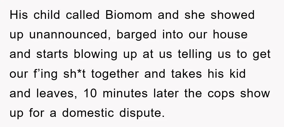 His child called Biomom and she showed up unannounced, barged into our house and starts blowing up at us telling us to get our f’ing sh*t together and takes his...