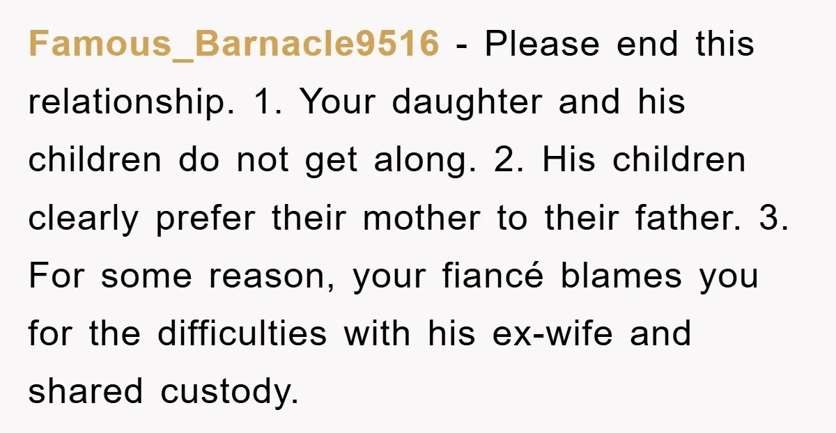 Famous_Barnacle9516 − Please end this relationship. 1. Your daughter and his children do not get along. 2. His children clearly prefer their mother to their father. 3. For some reason,...
