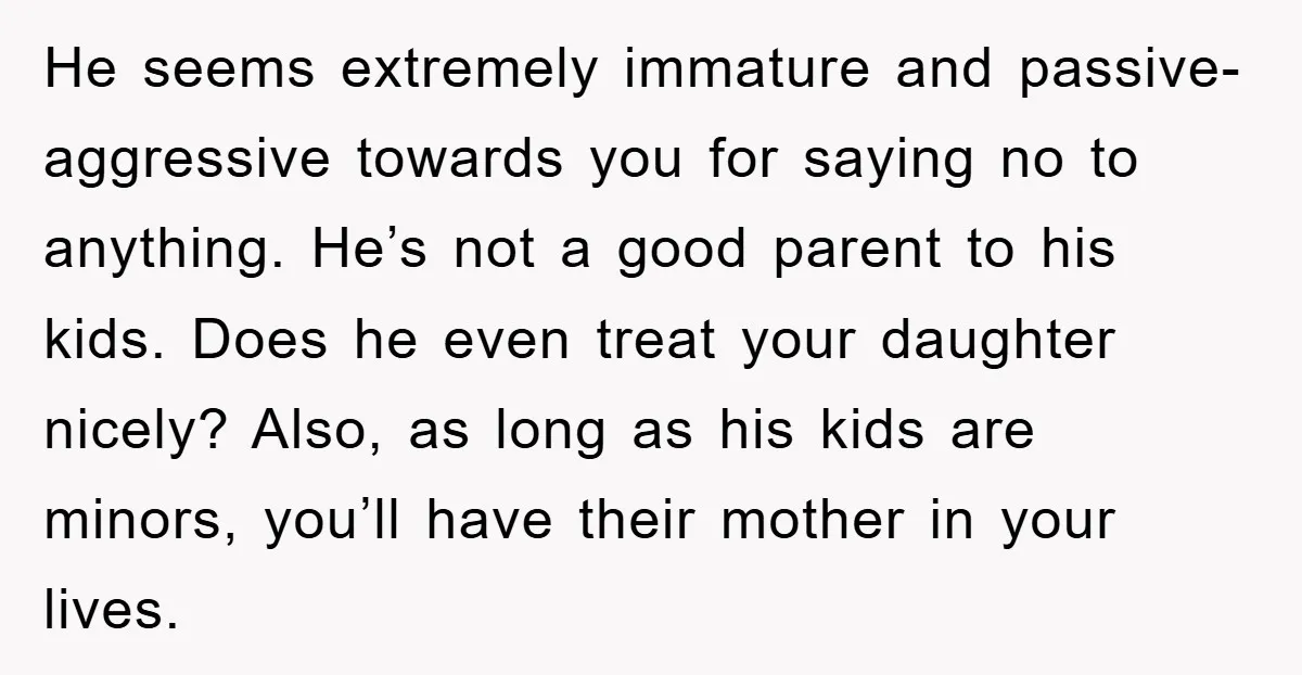 He seems extremely immature and passive-aggressive towards you for saying no to anything. He’s not a good parent to his kids. Does he even treat your daughter nicely? Also, as...