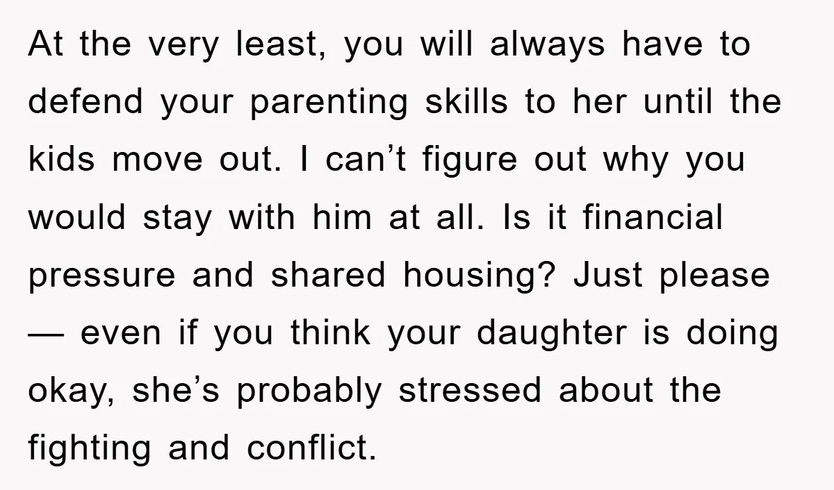 At the very least, you will always have to defend your parenting skills to her until the kids move out. I can’t figure out why you would stay with him...