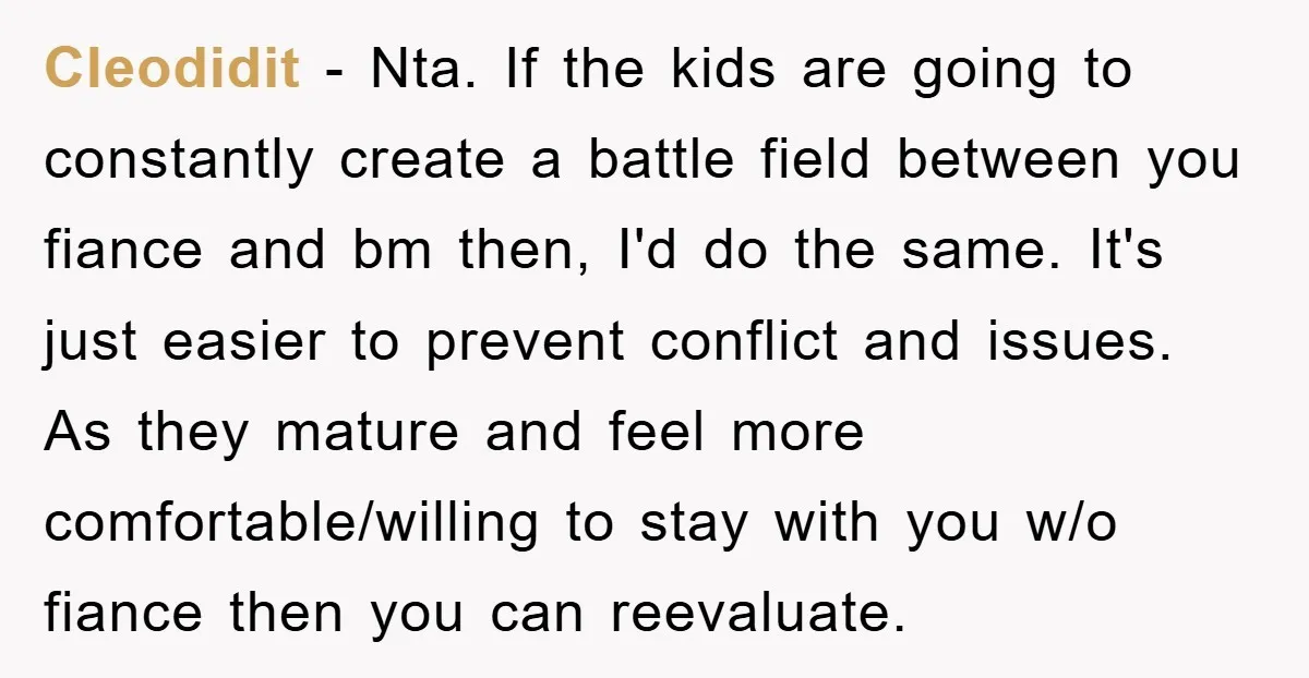 Cleodidit − Nta. If the kids are going to constantly create a battle field between you fiance and bm then, I'd do the same. It's just easier to prevent conflict...